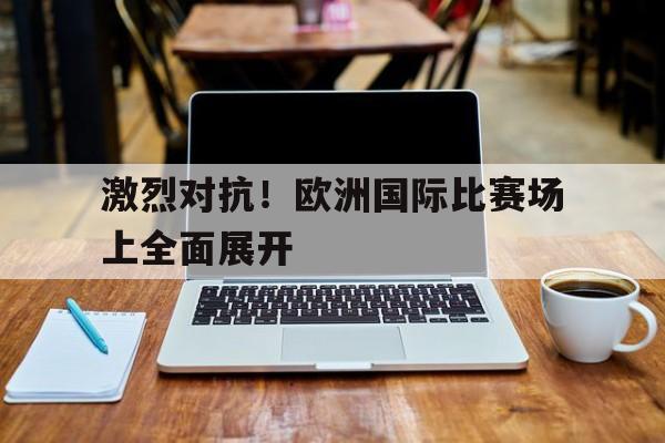包含激烈对抗！欧洲国际比赛场上全面展开的词条